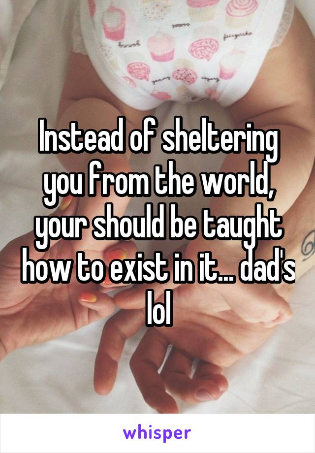 Instead of sheltering you from the world, your should be taught how to exist in it... dad's lol