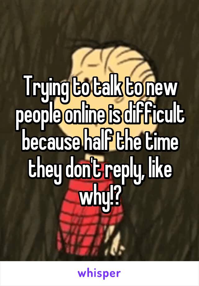 Trying to talk to new people online is difficult because half the time they don't reply, like why!?