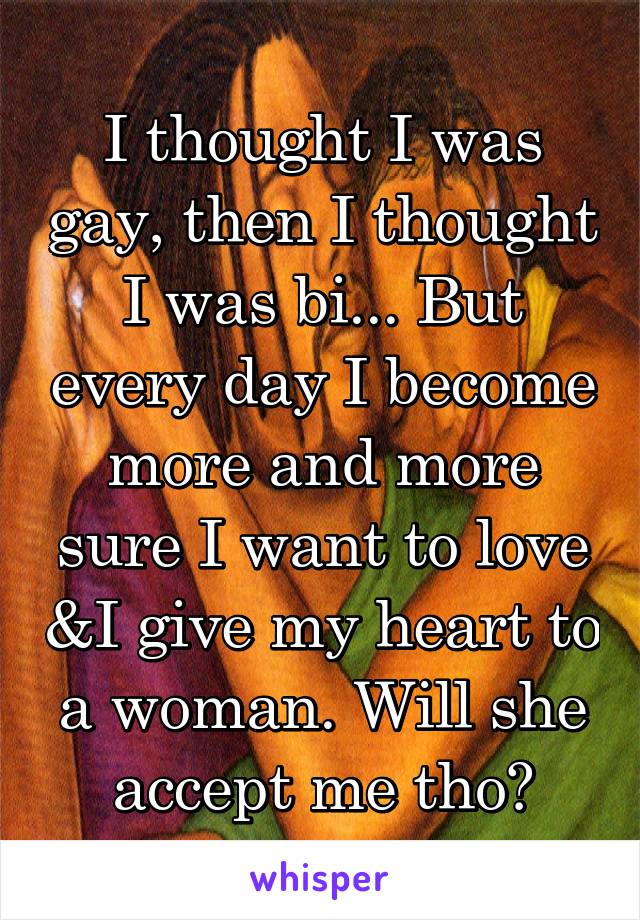 I thought I was gay, then I thought I was bi... But every day I become more and more sure I want to love &I give my heart to a woman. Will she accept me tho?