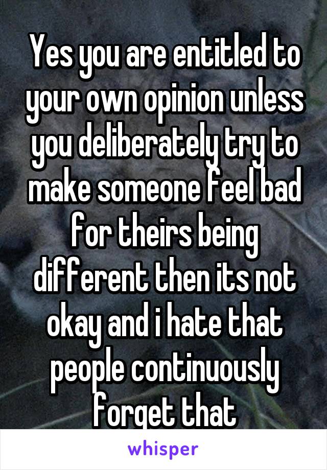 Yes you are entitled to your own opinion unless you deliberately try to make someone feel bad for theirs being different then its not okay and i hate that people continuously forget that