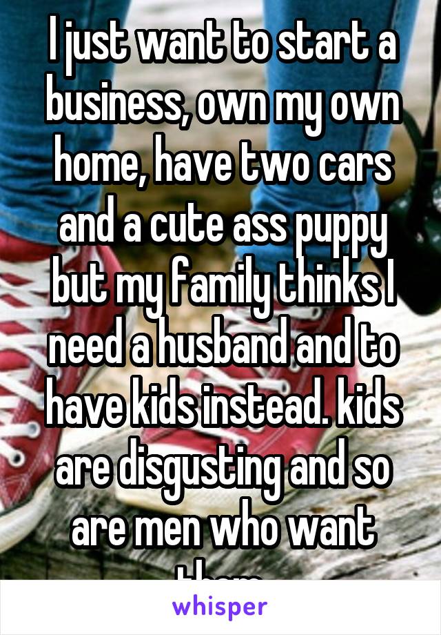 I just want to start a business, own my own home, have two cars and a cute ass puppy but my family thinks I need a husband and to have kids instead. kids are disgusting and so are men who want them 