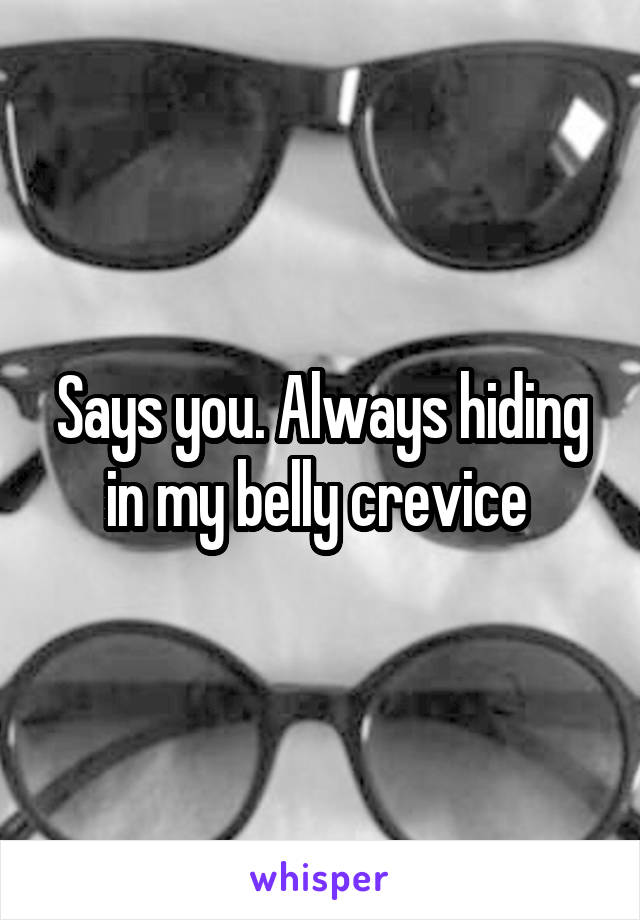 Says you. Always hiding in my belly crevice 