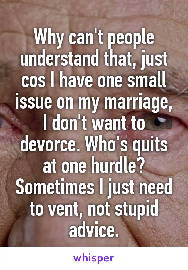 Why can't people understand that, just cos I have one small issue on my marriage, I don't want to devorce. Who's quits at one hurdle? Sometimes I just need to vent, not stupid advice.