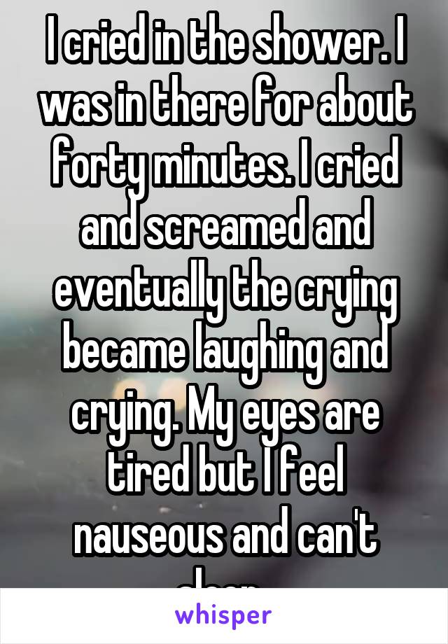 I cried in the shower. I was in there for about forty minutes. I cried and screamed and eventually the crying became laughing and crying. My eyes are tired but I feel nauseous and can't sleep. 