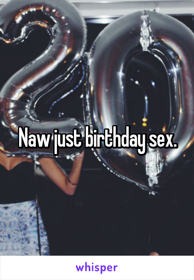 Naw just birthday sex.