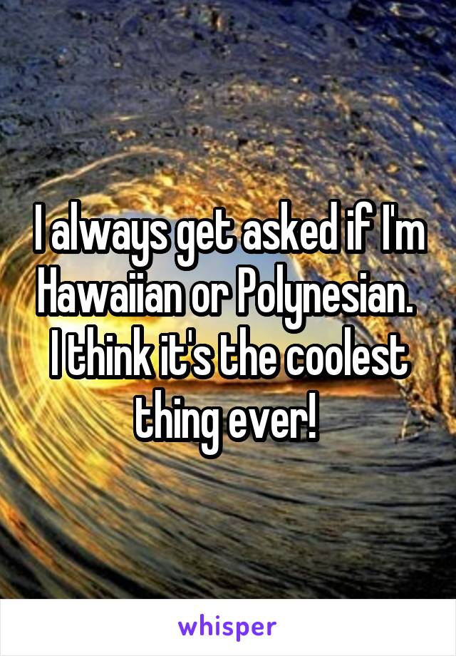 I always get asked if I'm Hawaiian or Polynesian. 
I think it's the coolest thing ever! 