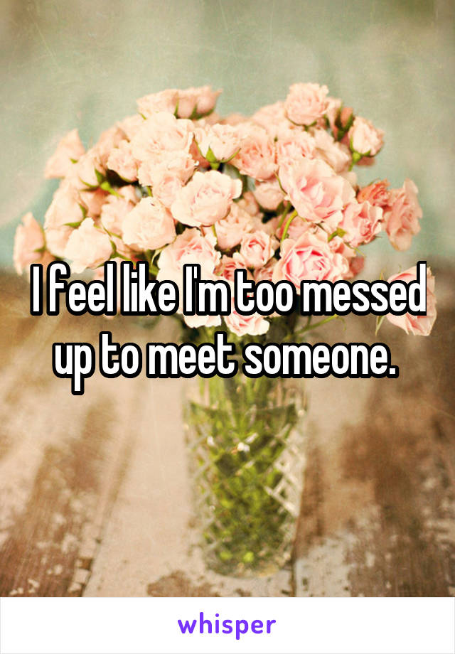 I feel like I'm too messed up to meet someone. 