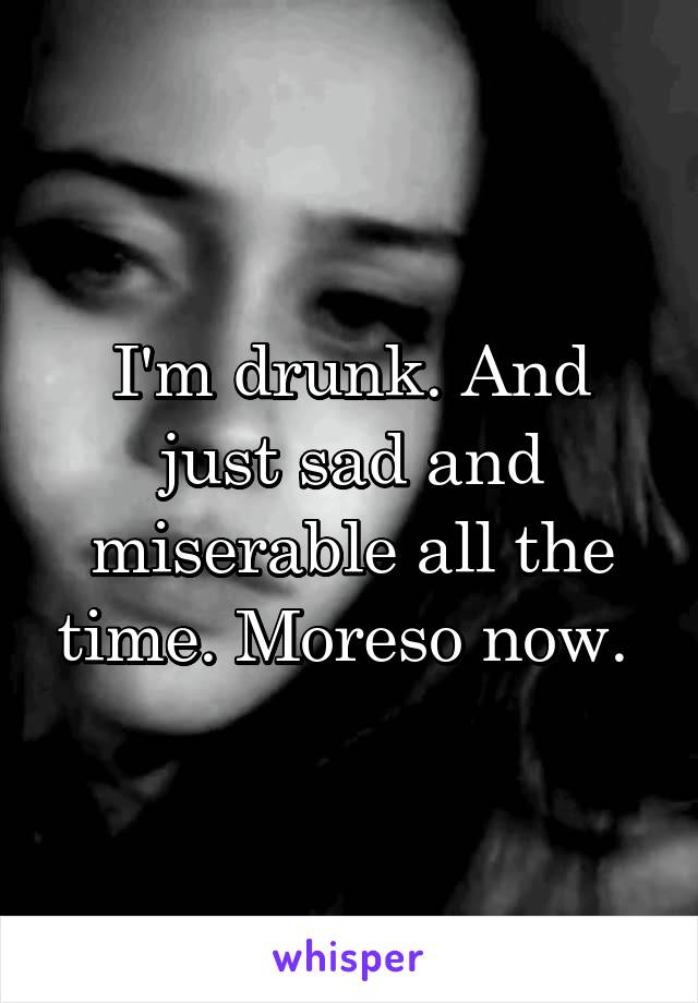 I'm drunk. And just sad and miserable all the time. Moreso now. 