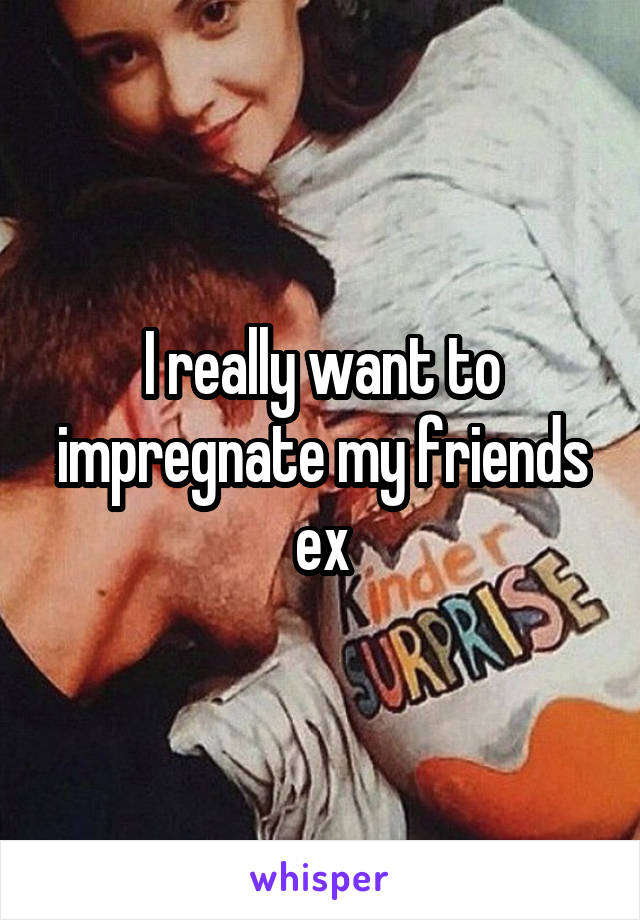 I really want to impregnate my friends ex