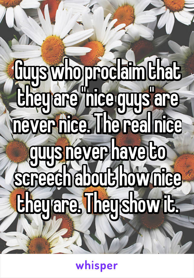 Guys who proclaim that they are "nice guys"are never nice. The real nice guys never have to screech about how nice they are. They show it.