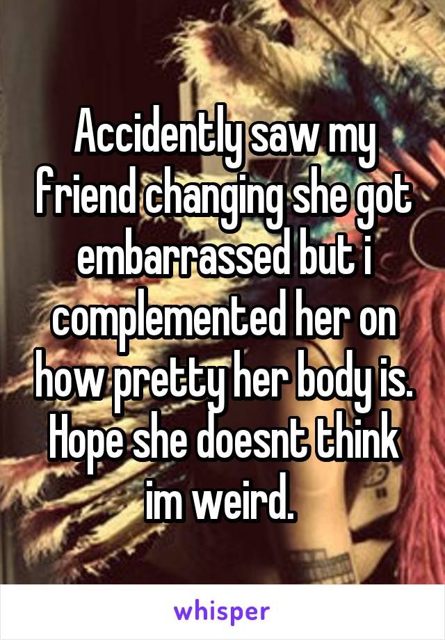 Accidently saw my friend changing she got embarrassed but i complemented her on how pretty her body is. Hope she doesnt think im weird. 