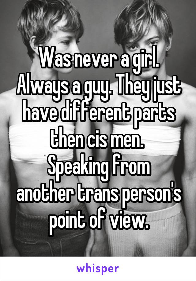 Was never a girl. Always a guy. They just have different parts then cis men. 
Speaking from another trans person's point of view.