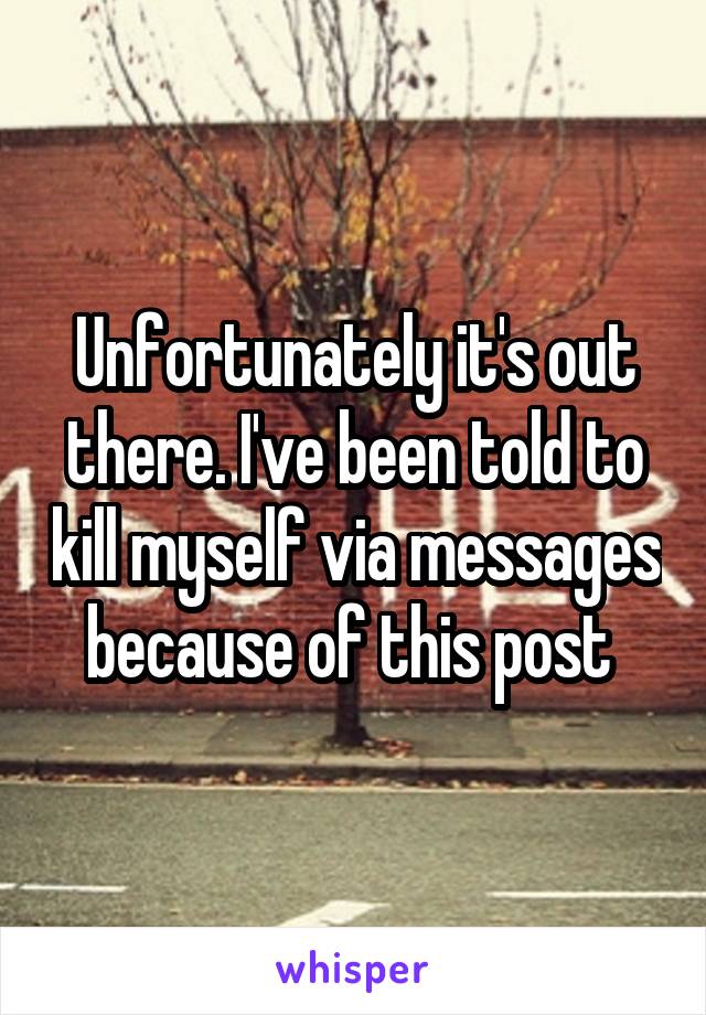 Unfortunately it's out there. I've been told to kill myself via messages because of this post 