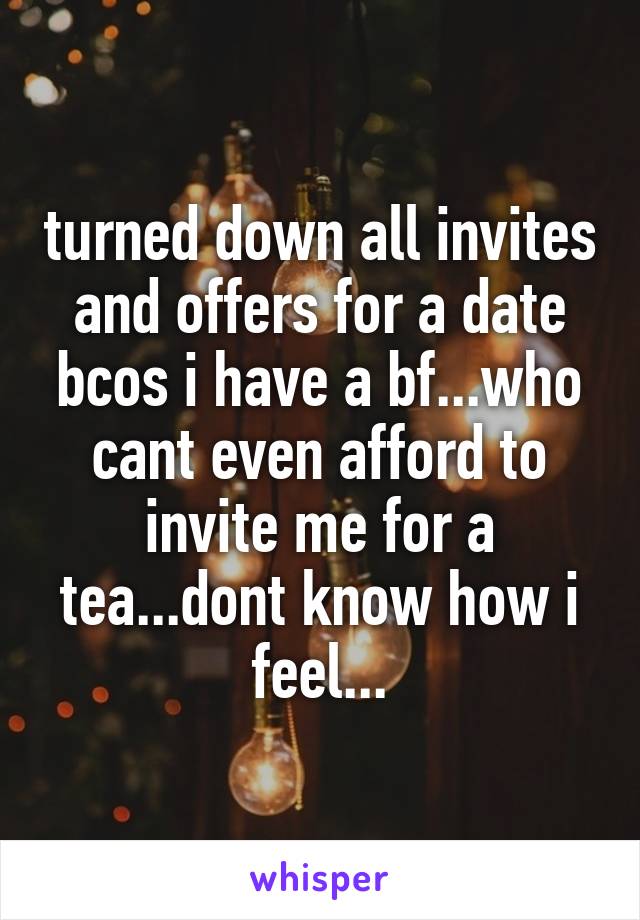 turned down all invites and offers for a date bcos i have a bf...who cant even afford to invite me for a tea...dont know how i feel...