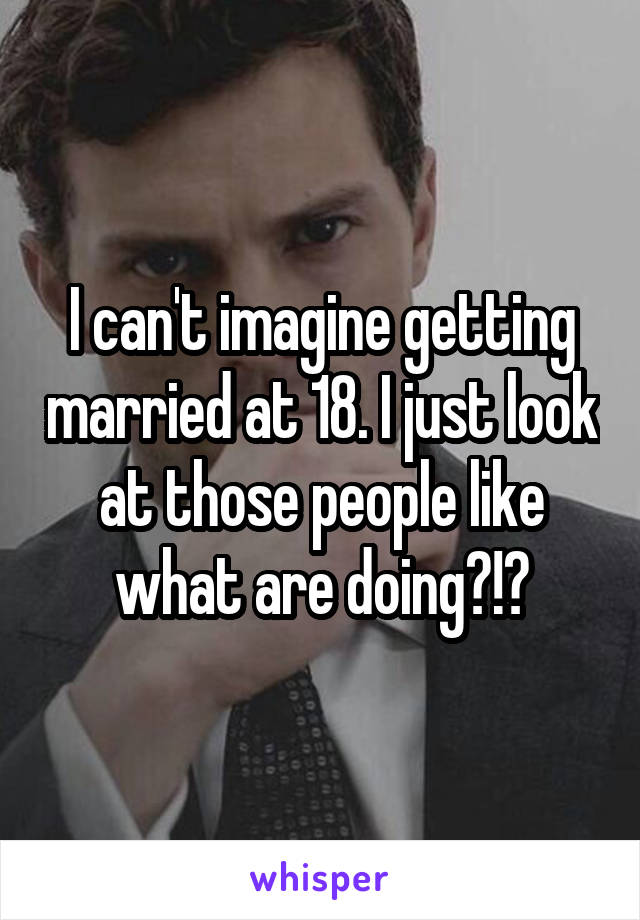 I can't imagine getting married at 18. I just look at those people like what are doing?!?