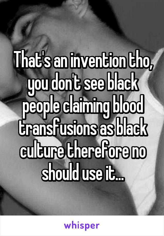 That's an invention tho, you don't see black people claiming blood transfusions as black culture therefore no should use it...