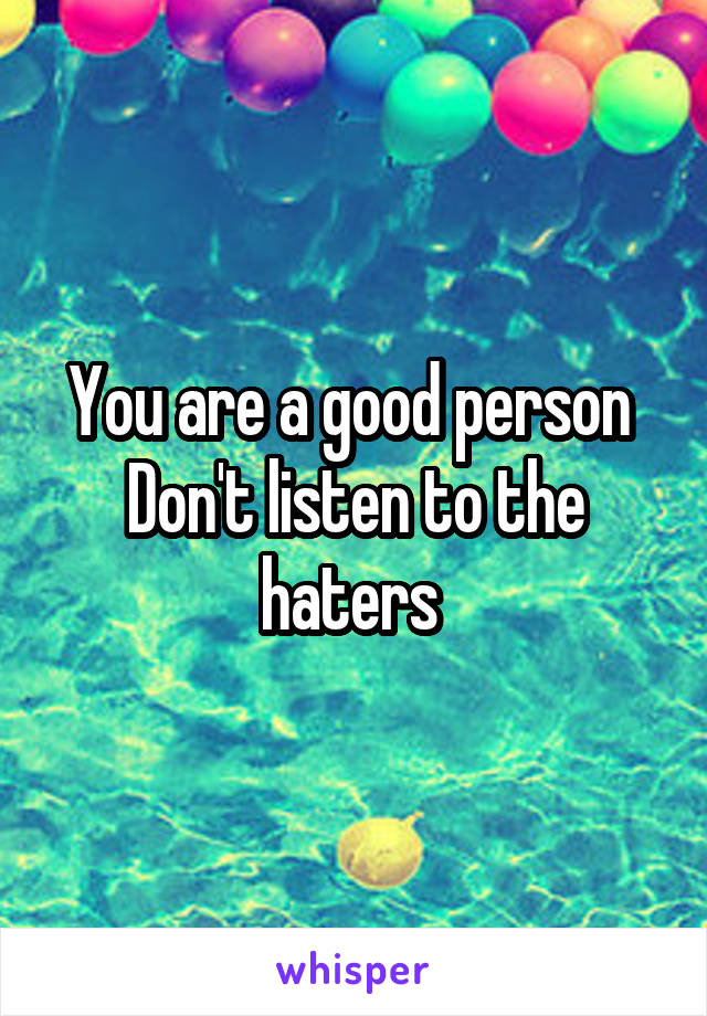 You are a good person 
Don't listen to the haters 