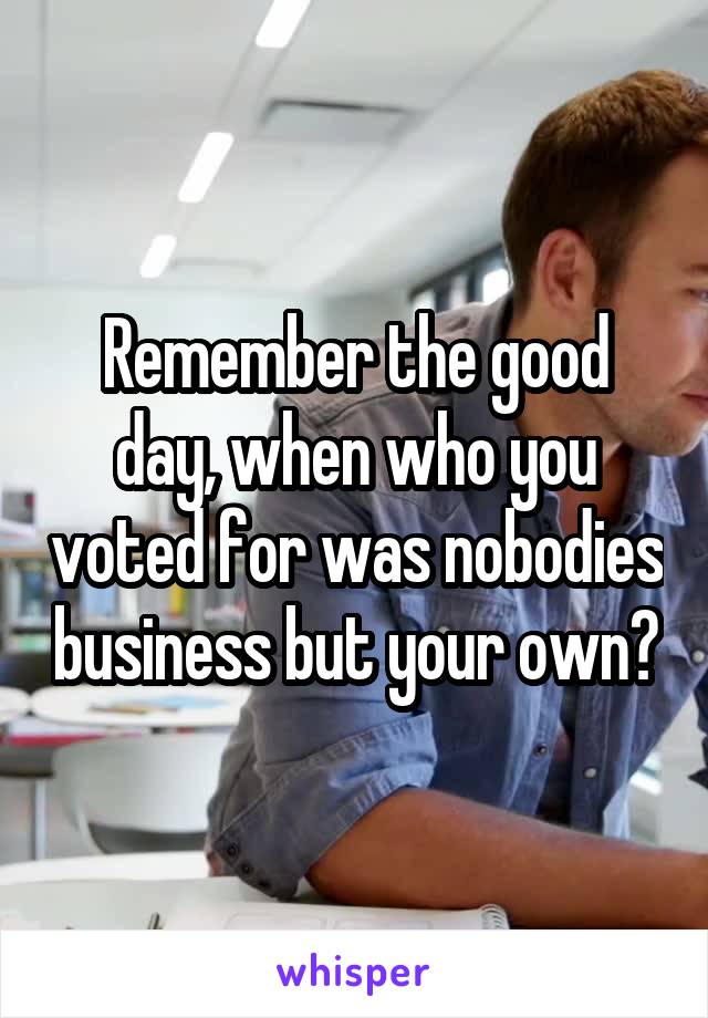 Remember the good day, when who you voted for was nobodies business but your own?