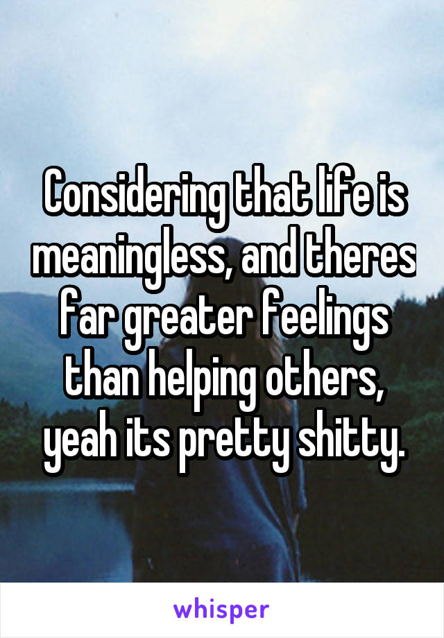 Considering that life is meaningless, and theres far greater feelings than helping others, yeah its pretty shitty.