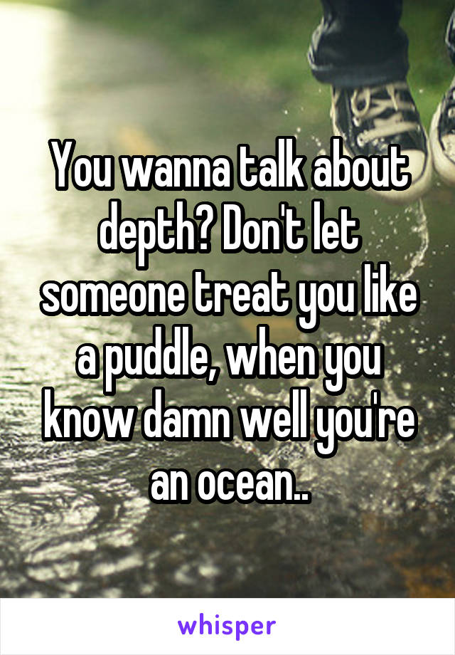 You wanna talk about depth? Don't let someone treat you like a puddle, when you know damn well you're an ocean..