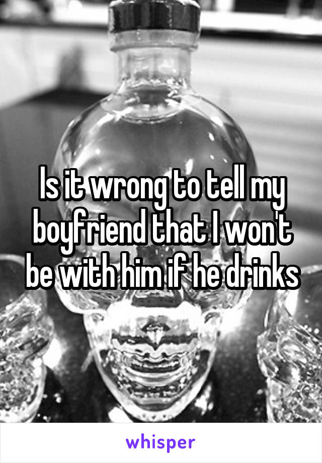 Is it wrong to tell my boyfriend that I won't be with him if he drinks