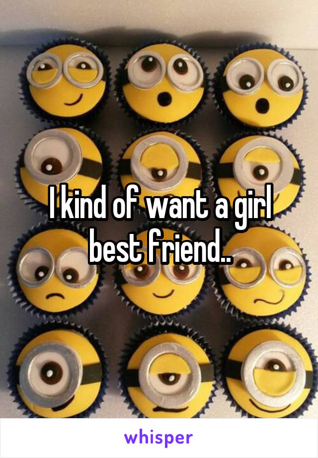 I kind of want a girl best friend..