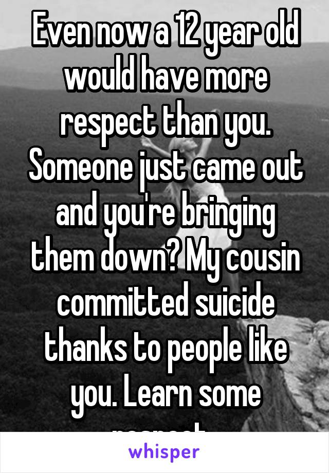 Even now a 12 year old would have more respect than you. Someone just came out and you're bringing them down? My cousin committed suicide thanks to people like you. Learn some respect. 