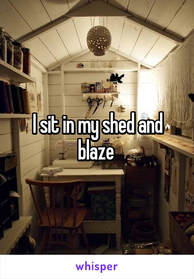 I sit in my shed and blaze 