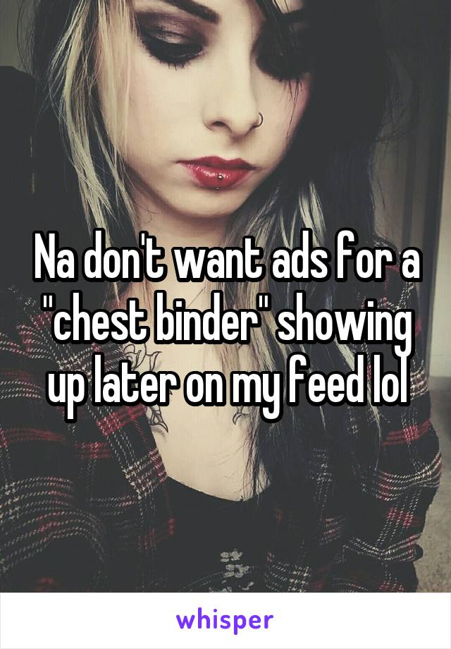Na don't want ads for a "chest binder" showing up later on my feed lol