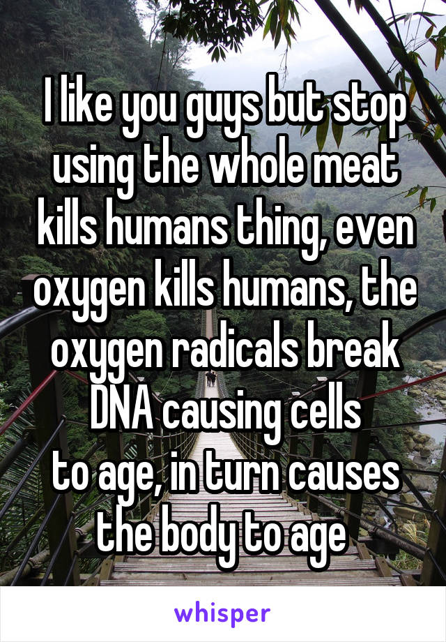 I like you guys but stop using the whole meat kills humans thing, even oxygen kills humans, the oxygen radicals break DNA causing cells
to age, in turn causes the body to age 