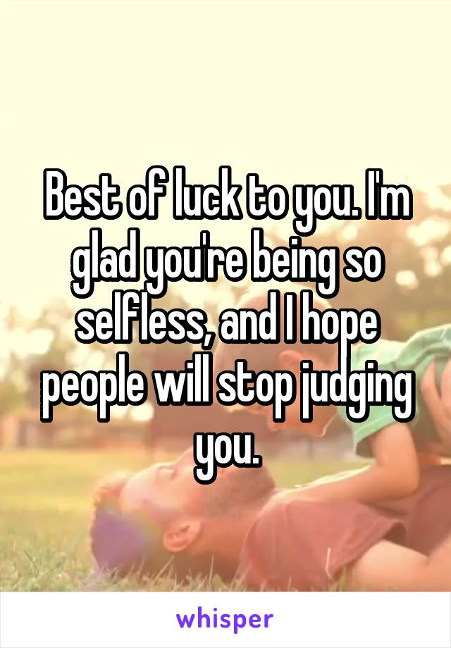 Best of luck to you. I'm glad you're being so selfless, and I hope people will stop judging you.