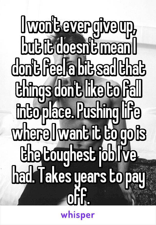 I won't ever give up, but it doesn't mean I don't feel a bit sad that things don't like to fall into place. Pushing life where I want it to go is the toughest job I've had. Takes years to pay off.