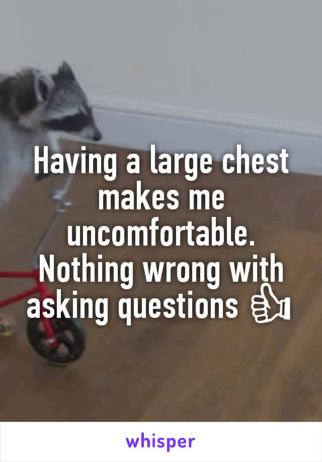 Having a large chest makes me uncomfortable. Nothing wrong with asking questions 👍