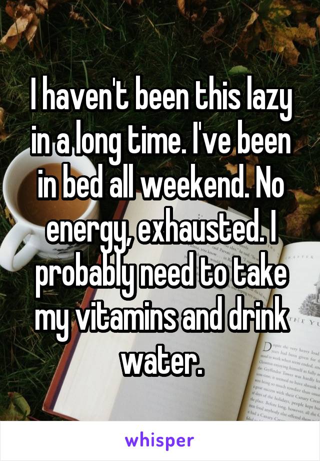 I haven't been this lazy in a long time. I've been in bed all weekend. No energy, exhausted. I probably need to take my vitamins and drink water.
