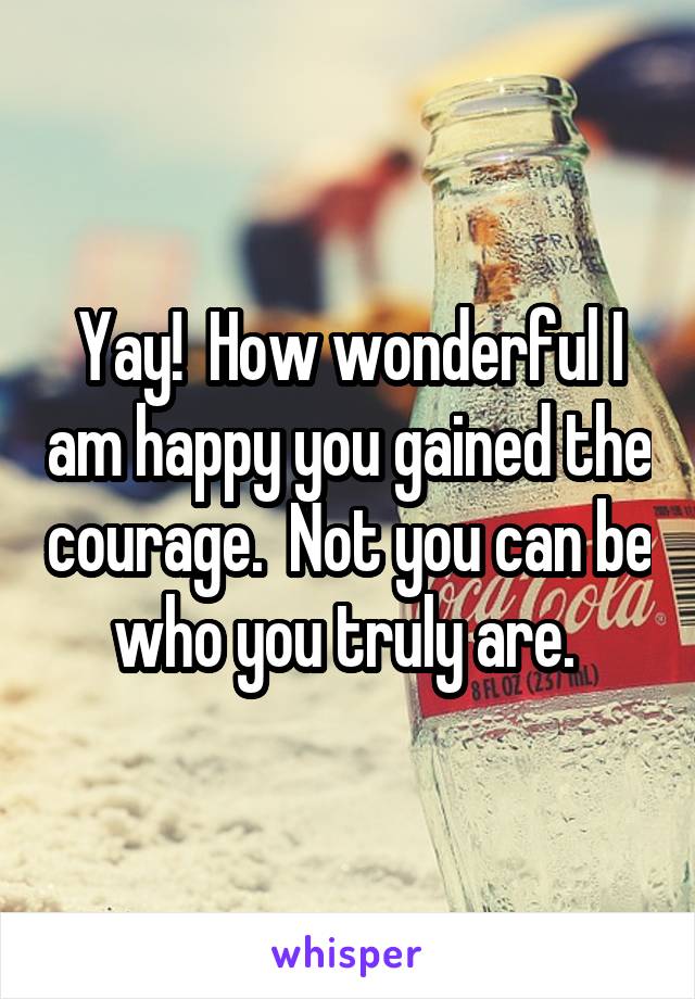 Yay!  How wonderful I am happy you gained the courage.  Not you can be who you truly are. 