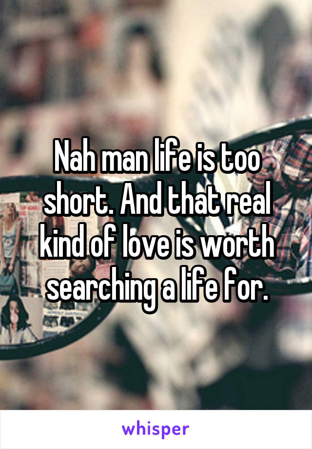 Nah man life is too short. And that real kind of love is worth searching a life for.