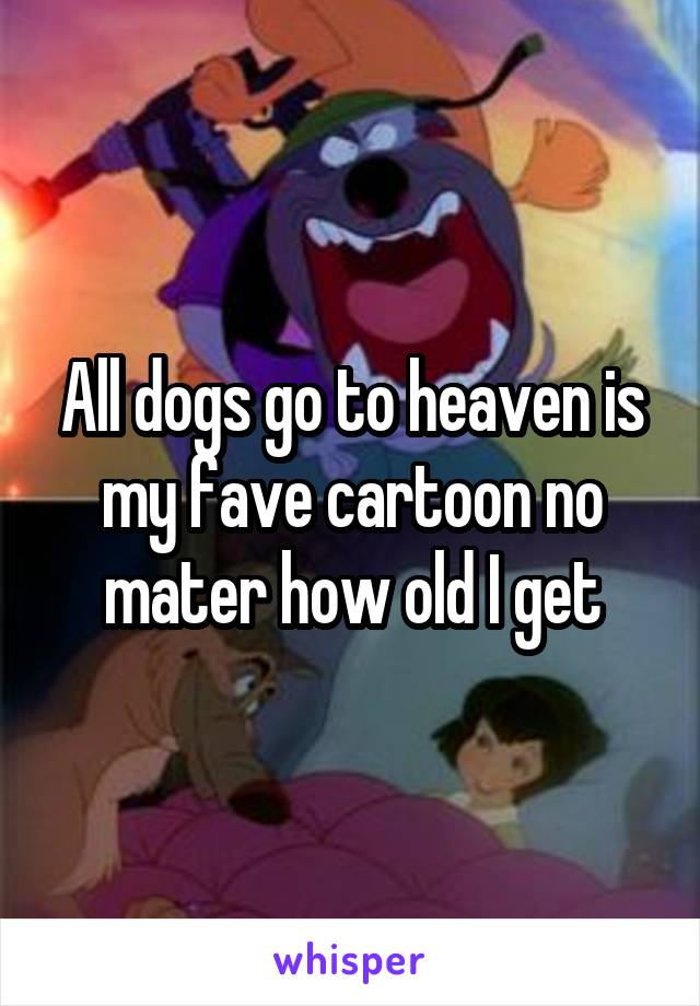 All dogs go to heaven is my fave cartoon no mater how old I get