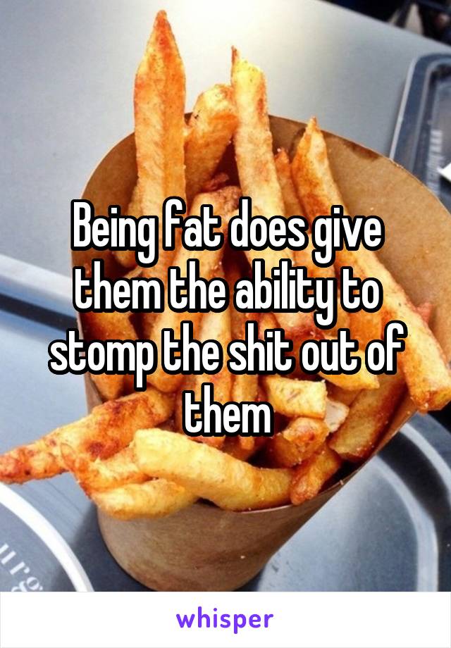 Being fat does give them the ability to stomp the shit out of them