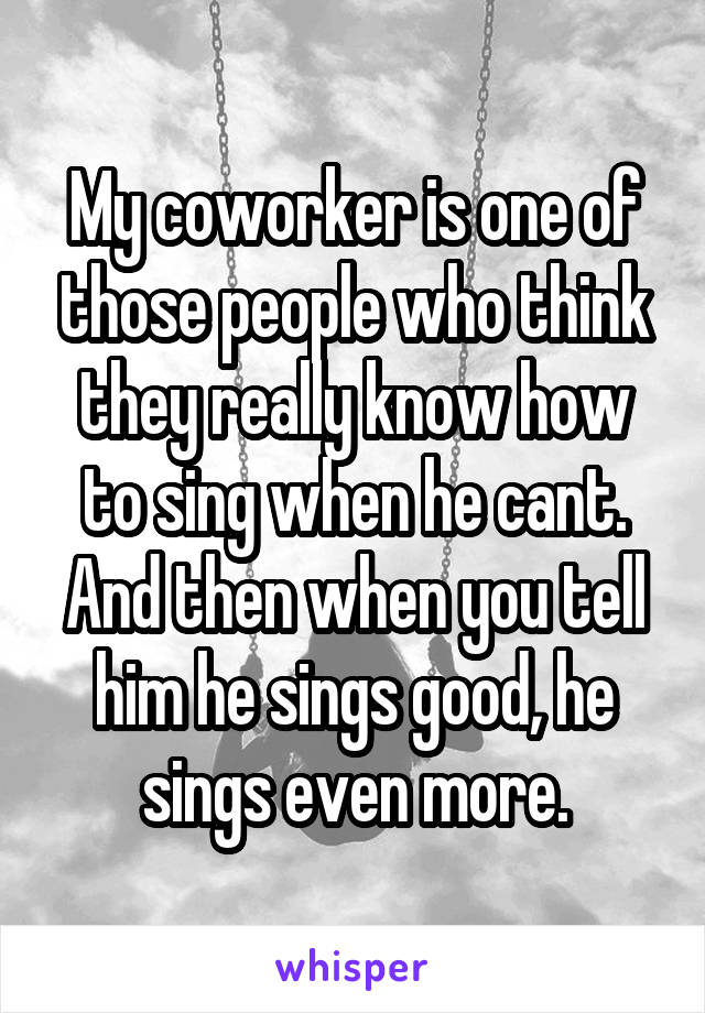 My coworker is one of those people who think they really know how to sing when he cant. And then when you tell him he sings good, he sings even more.