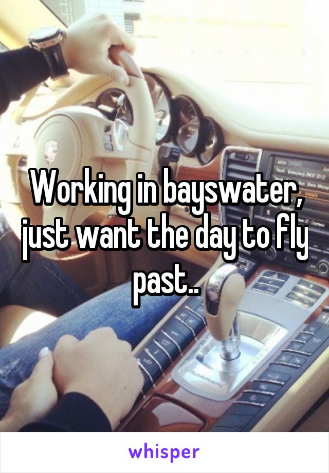 Working in bayswater, just want the day to fly past..