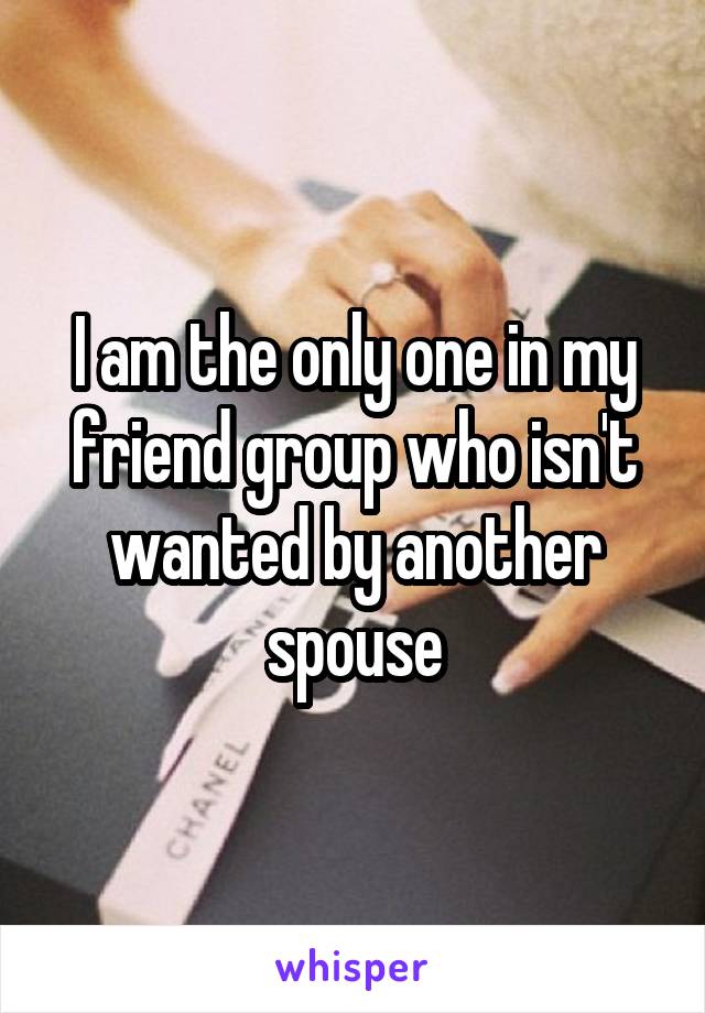 I am the only one in my friend group who isn't wanted by another spouse