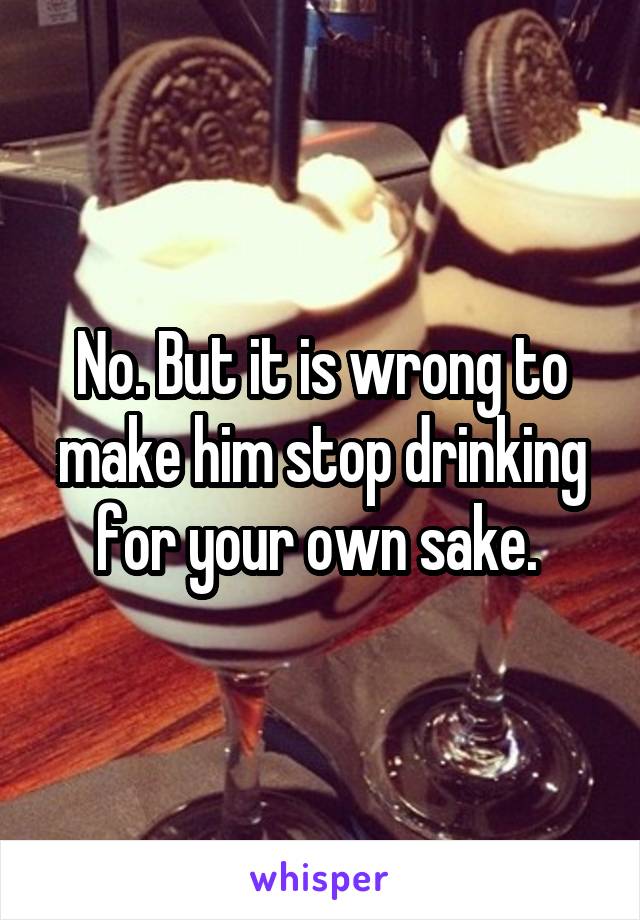 No. But it is wrong to make him stop drinking for your own sake. 