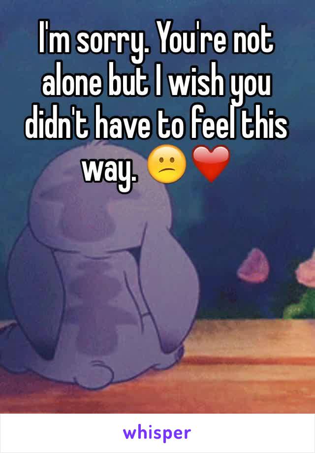 I'm sorry. You're not alone but I wish you didn't have to feel this way. 😕❤️