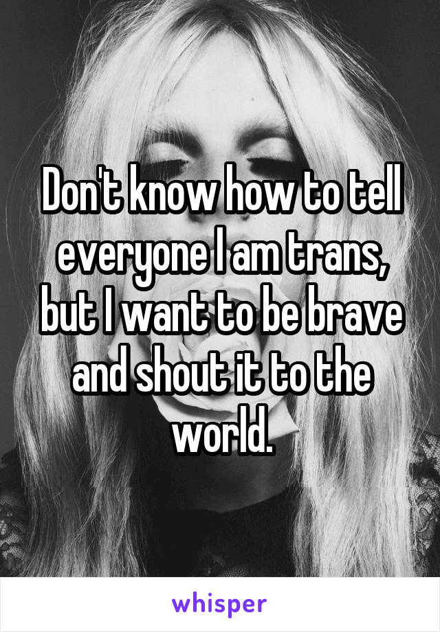 Don't know how to tell everyone I am trans, but I want to be brave and shout it to the world.