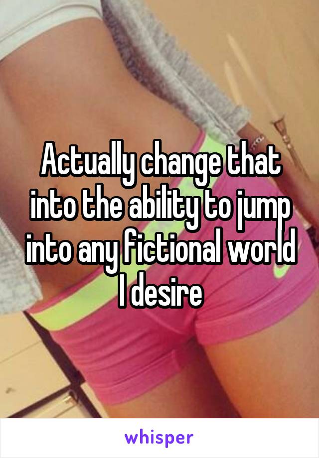 Actually change that into the ability to jump into any fictional world I desire