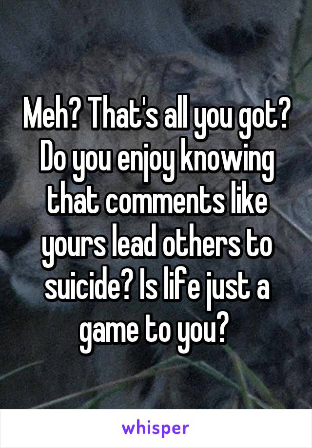 Meh? That's all you got? Do you enjoy knowing that comments like yours lead others to suicide? Is life just a game to you? 