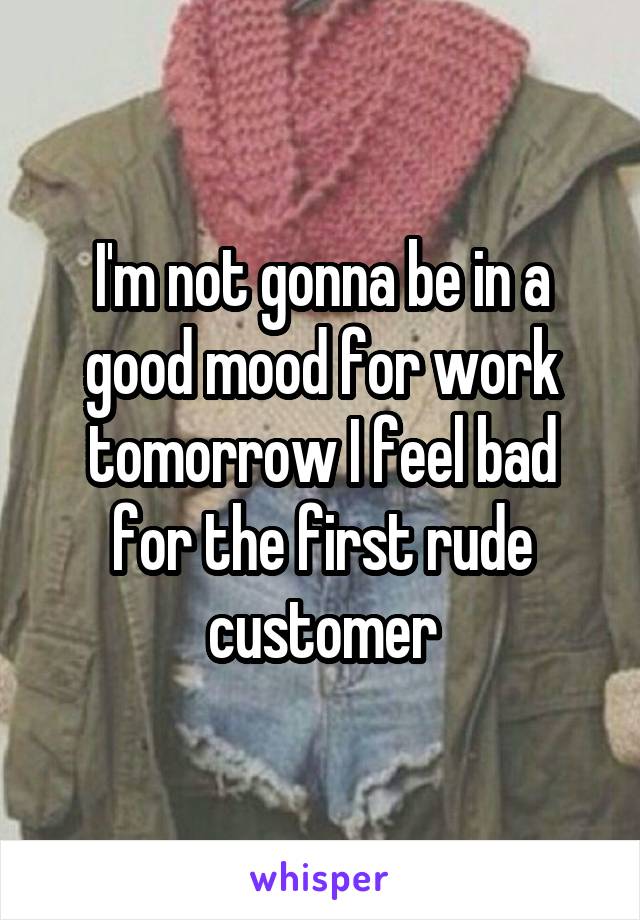 I'm not gonna be in a good mood for work tomorrow I feel bad for the first rude customer