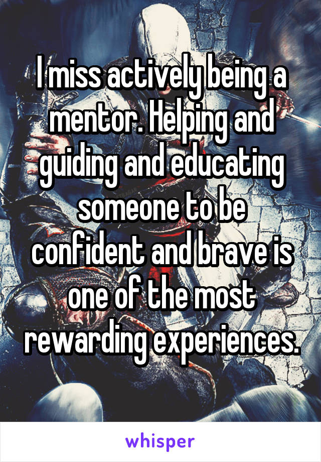 I miss actively being a mentor. Helping and guiding and educating someone to be confident and brave is one of the most rewarding experiences. 