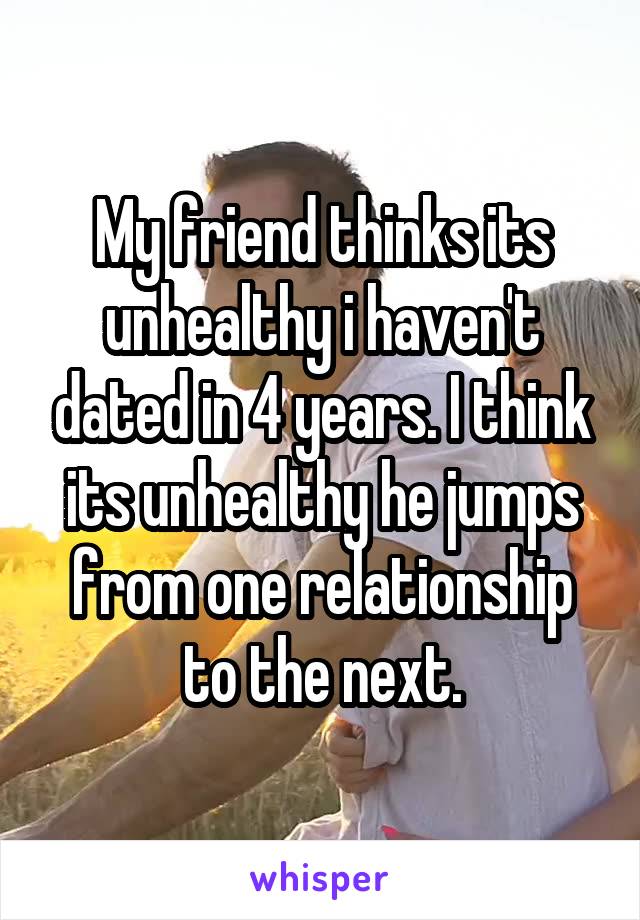 My friend thinks its unhealthy i haven't dated in 4 years. I think its unhealthy he jumps from one relationship to the next.