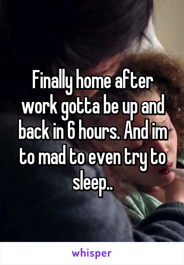 Finally home after work gotta be up and back in 6 hours. And im to mad to even try to sleep..